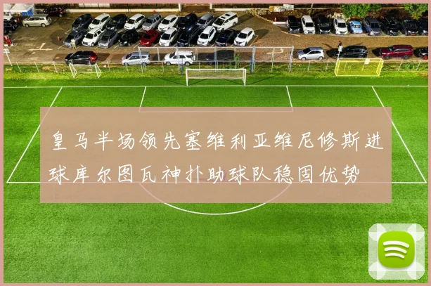 皇马半场领先塞维利亚维尼修斯进球库尔图瓦神扑助球队稳固优势