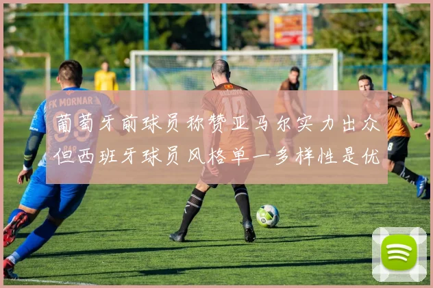 葡萄牙前球员称赞亚马尔实力出众但西班牙球员风格单一多样性是优势