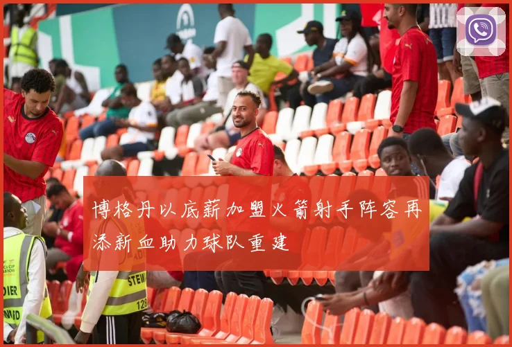 博格丹以底薪加盟火箭射手阵容再添新血助力球队重建