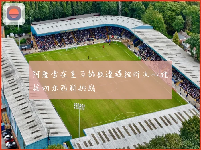 阿隆索在皇马执教遭遇挫折决心迎接切尔西新挑战