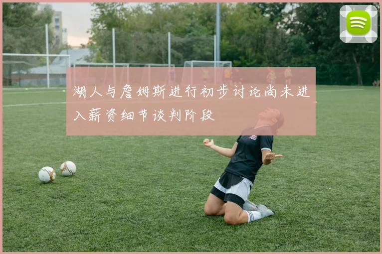 湖人与詹姆斯进行初步讨论尚未进入薪资细节谈判阶段