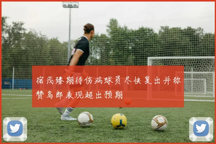 宿茂臻期待伤病球员尽快复出并称赞乌郎表现超出预期