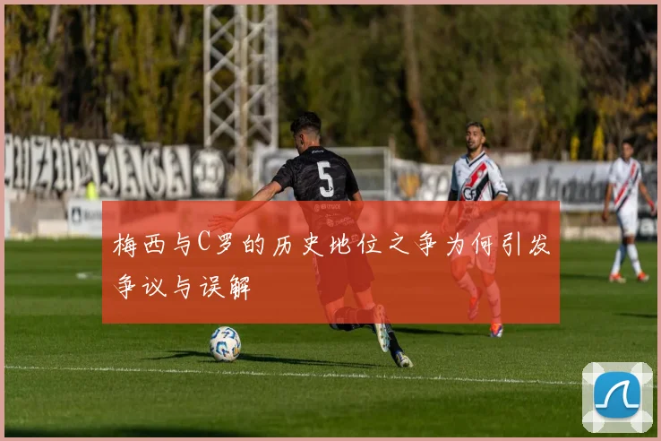 梅西与C罗的历史地位之争为何引发争议与误解