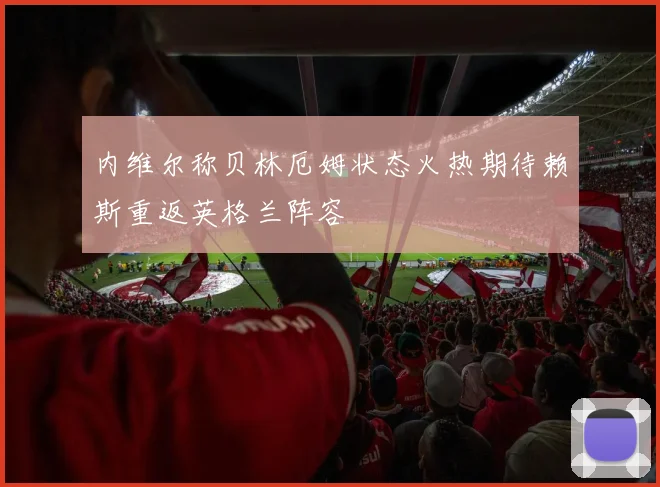 内维尔称贝林厄姆状态火热期待赖斯重返英格兰阵容