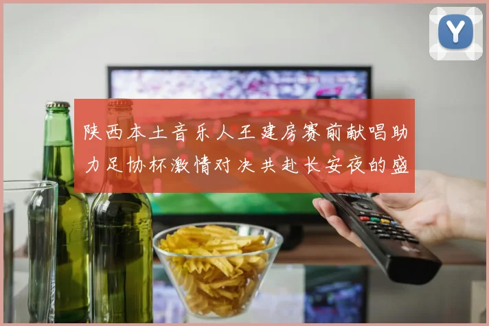 陕西本土音乐人王建房赛前献唱助力足协杯激情对决共赴长安夜的盛宴