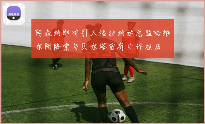 阿森纳即将引入格拉纳达总监哈维尔阿隆索与贝尔塔曾有合作经历