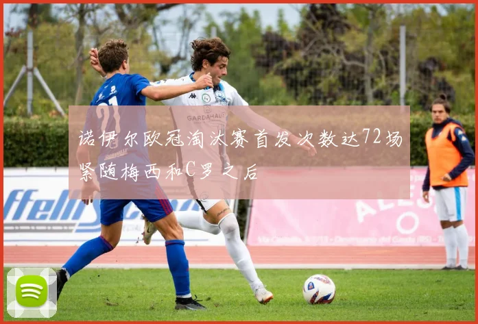 诺伊尔欧冠淘汰赛首发次数达72场紧随梅西和C罗之后