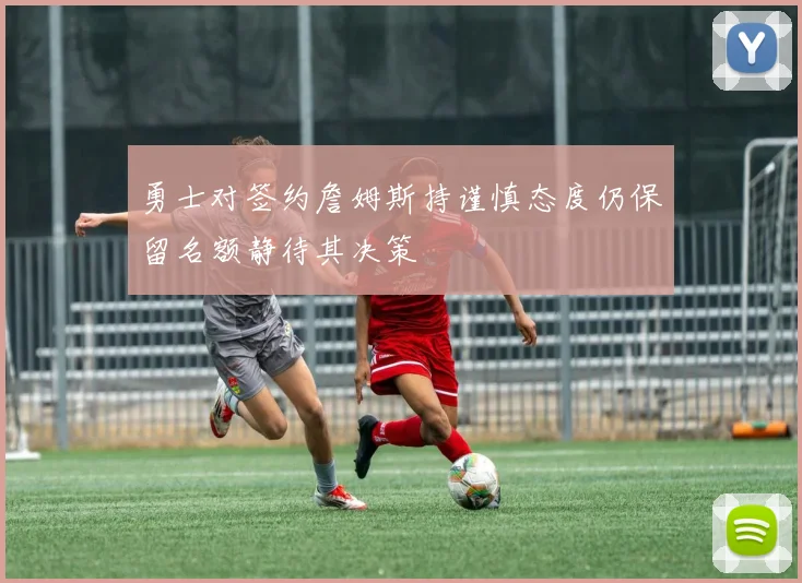 勇士对签约詹姆斯持谨慎态度仍保留名额静待其决策