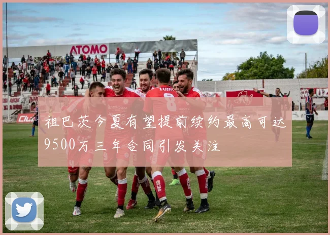 祖巴茨今夏有望提前续约最高可达9500万三年合同引发关注