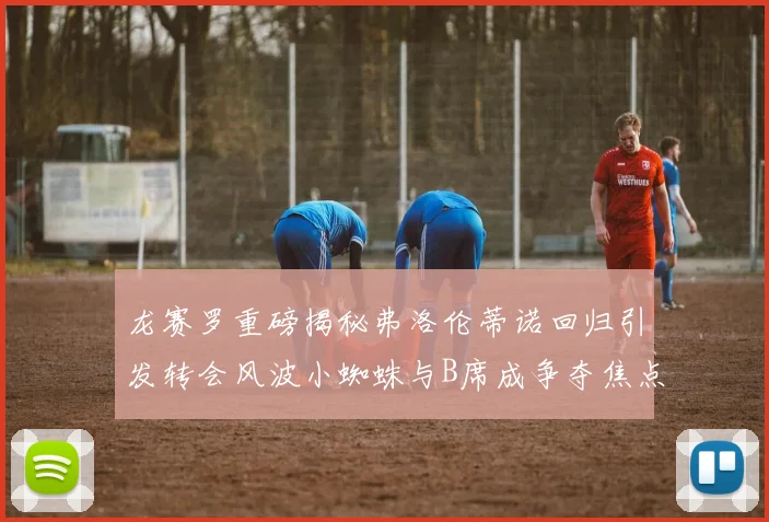 龙赛罗重磅揭秘弗洛伦蒂诺回归引发转会风波小蜘蛛与B席成争夺焦点