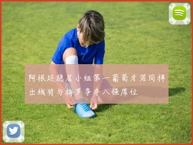 阿根廷稳居小组第一葡萄牙若同样出线将与梅罗争夺八强席位
