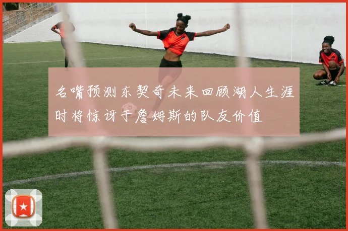 名嘴预测东契奇未来回顾湖人生涯时将惊讶于詹姆斯的队友价值
