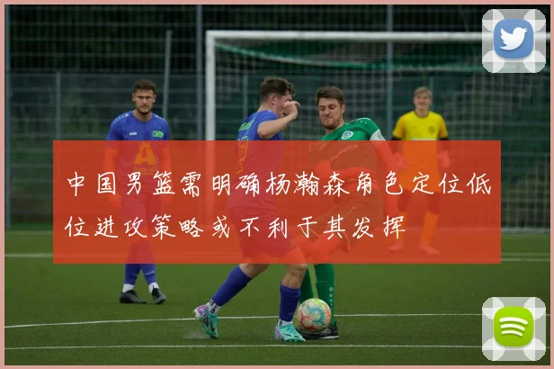 中国男篮需明确杨瀚森角色定位低位进攻策略或不利于其发挥