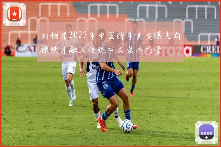 利物浦2027年中国新年夹克曝光前襟设计融入传统中式盘扣元素