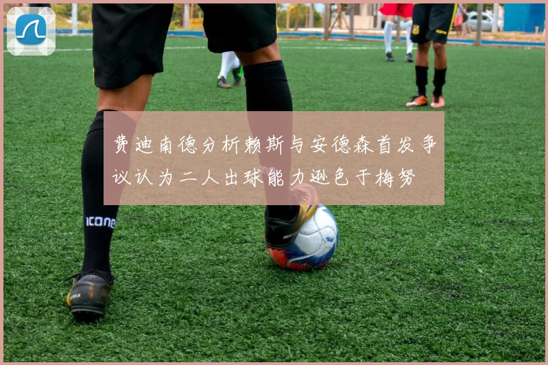 费迪南德分析赖斯与安德森首发争议认为二人出球能力逊色于梅努