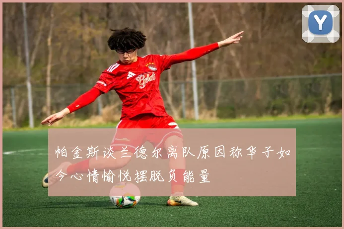 帕金斯谈兰德尔离队原因称华子如今心情愉悦摆脱负能量