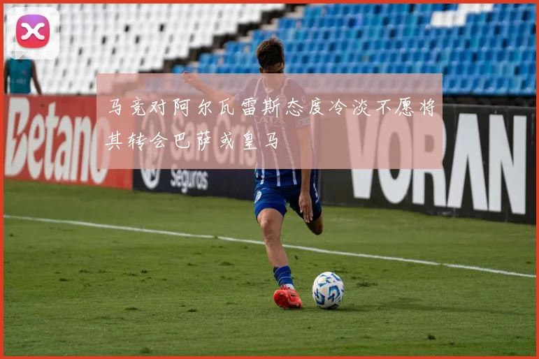 马竞对阿尔瓦雷斯态度冷淡不愿将其转会巴萨或皇马
