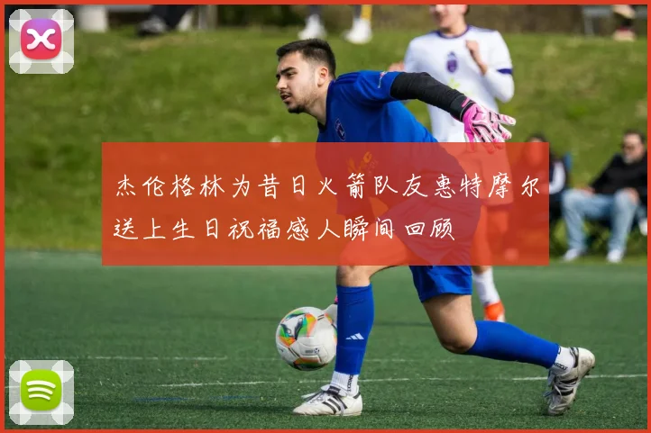 杰伦格林为昔日火箭队友惠特摩尔送上生日祝福感人瞬间回顾
