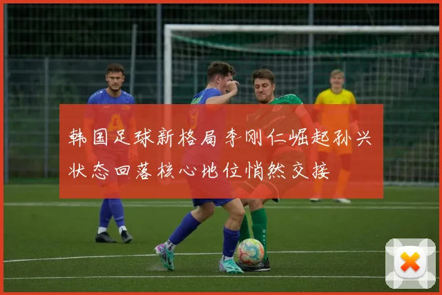 韩国足球新格局李刚仁崛起孙兴慜状态回落核心地位悄然交接