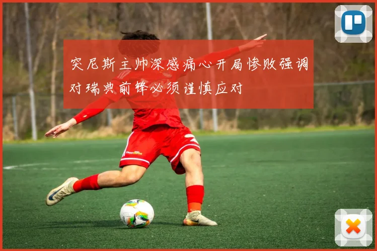 突尼斯主帅深感痛心开局惨败强调对瑞典前锋必须谨慎应对