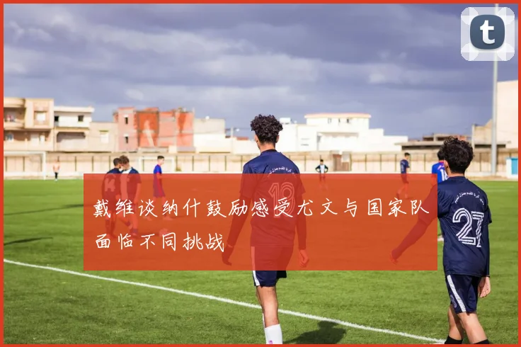 戴维谈纳什鼓励感受尤文与国家队面临不同挑战